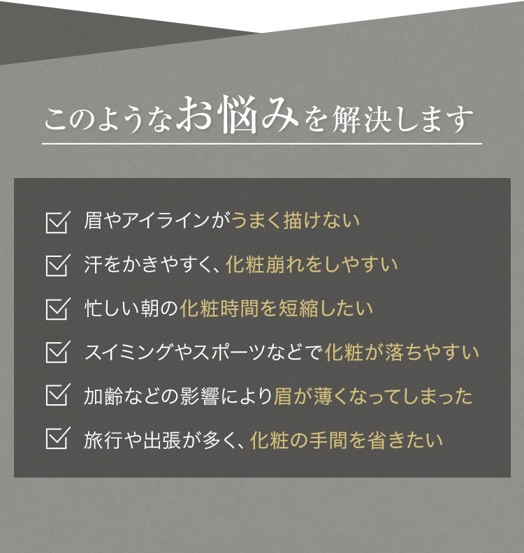 このようなお悩みを解決します 眉やアイラインがうまく描けない 汗をかきやすく、化粧崩れをしやすい 忙しい朝の化粧時間を短縮したい スイミングやスポーツなどで化粧が落ちやすい 加齢などの影響により眉が薄くなってしまった 旅行や出張が多く、化粧の手間を省きたい
