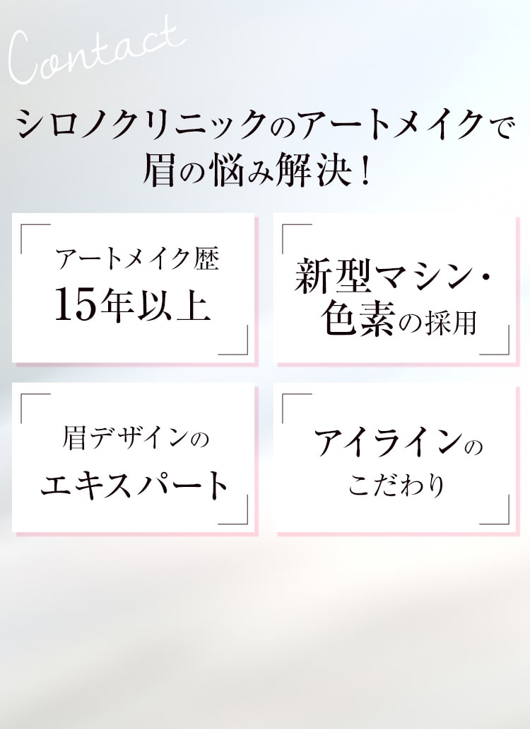 Contact シロノクリニックのアートメイクで眉の悩み解決！ アートメイク歴20年以上 新型マシン・色素の採用 眉デザインのエキスパート アイラインのこだわり