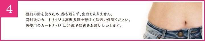 極細の針を使うため、跡も残らず、出血もありません。 開封後のカートリッジは高温多湿を避けて常温で保管ください。 未使用のカートリッジは、冷蔵で保管をお願いいたします。