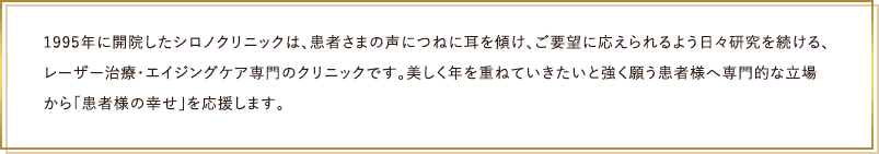 1995年に開院したシロノクリニックは、患者さまの声につねに耳を傾け、ご要望に応えられるよう日々研究を続ける、 レーザー治療・エイジングケア専門のクリニックです。美しく年を重ねていきたいと強く願う患者様へ専門的な立場から「患者様の幸せ」を応援します。