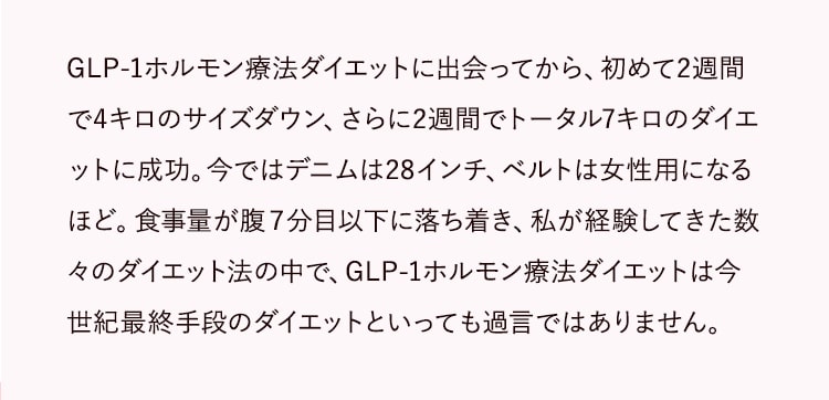 GLP-1ダイエットに出会ってから、初めて2週間で4キロのサイズダウン、さらに2週間でトータル7キロのダイエットに成功。