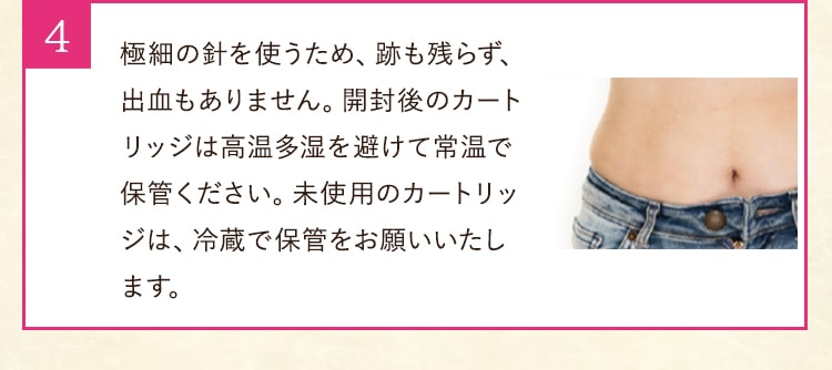 極細の針を使うため、跡も残らず、出血もありません。 開封後のカートリッジは高温多湿を避けて常温で保管ください。 未使用のカートリッジは、冷蔵で保管をお願いいたします。