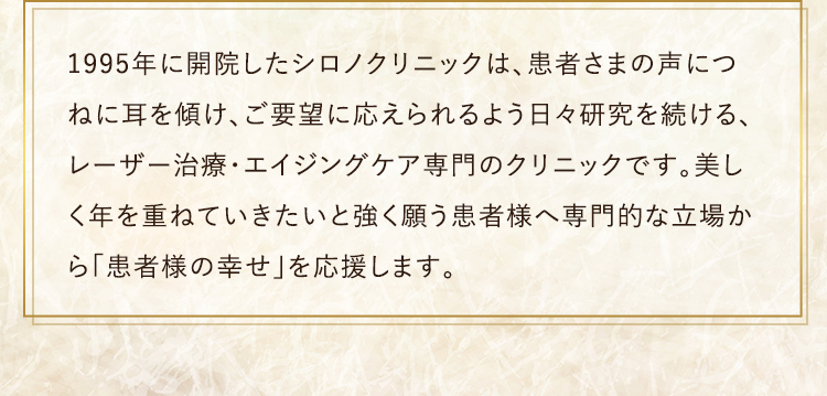 1995年に開院したシロノクリニックは、患者さまの声につねに耳を傾け、ご要望に応えられるよう日々研究を続ける、 レーザー治療・エイジングケア専門のクリニックです。美しく年を重ねていきたいと強く願う患者様へ専門的な立場から「患者様の幸せ」を応援します。