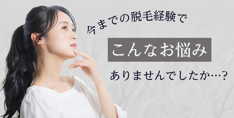 今までの脱毛経験でこんなお悩みありませんでしたか…