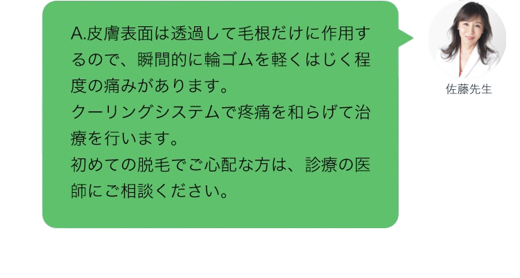 A.皮膚表面は透過して毛根だけに作用するので、瞬間的に輪ゴムを軽くはじく程度の痛みがあります。クーリングシステムで疼痛を和らげて治療を行います。初めての脱毛でご心配な方は、診療の医師にご相談ください。