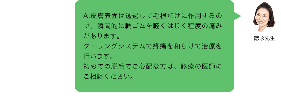 A.皮膚表面は透過して毛根だけに作用するので、瞬間的に輪ゴムを軽くはじく程度の痛みがあります。クーリングシステムで疼痛を和らげて治療を行います。初めての脱毛でご心配な方は、診療の医師にご相談ください。