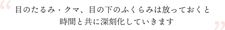 目のたるみ・クマ、目の下のふくらみは放っておくと時間と共に深刻化していきます
