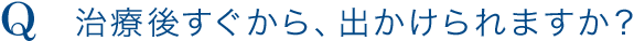 Q.治療後すぐから、出かけられますか？